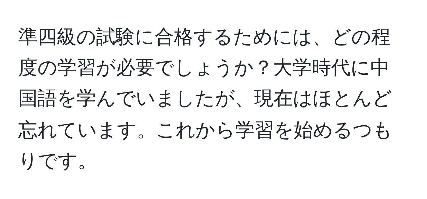 準四級の試験に合格するためには、どの程度の学習が必要でしょうか？大学時代に中国語を学んでいましたが、現在はほとんど忘れています。これから学習を始めるつもりです。