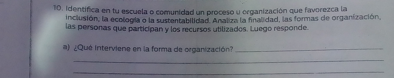 Identifica en tu escuela o comunidad un proceso u organización que favorezca la 
inclusión; la ecología o la sustentabilidad. Analiza la finalidad, las formas de organización, 
las personas que participan y los recursos utilizados. Luego responde. 
a) ¿Qué interviene en la forma de organización?_ 
_ 
_