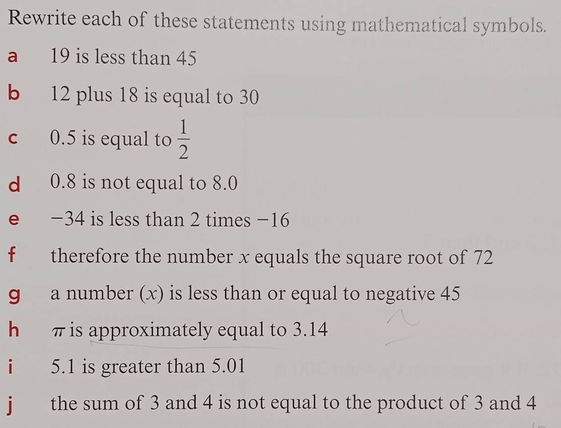 Rewrite each of these statements using mathematical symbols. 
a 19 is less than 45
b 12 plus 18 is equal to 30
c 0.5 is equal to  1/2 
d 0.8 is not equal to 8.0
e −34 is less than 2 times −16
f therefore the number x equals the square root of 72
g a number (x) is less than or equal to negative 45
h π is approximately equal to 3.14
1 5.1 is greater than 5.01
j the sum of 3 and 4 is not equal to the product of 3 and 4