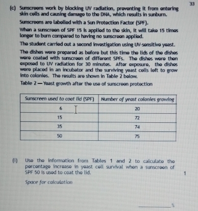 33 
(c) Sunscreens work by blocking UV radiation, proventing it from entering 
skin cells and causing damage to the DNA, which results in sunburn. 
Sunscreens are labelled with a Sun Protection Factor (SPF). 
When a sunscreon of SPF 15 is applied to the skin, it will take 15 times
longer to burn compared to having no sunscreon applied. 
The student carried out a second investigation using UV-sensitive yeast. 
The dishes were prepared as before but this time the lids of the dishes 
were coated with sunscreen of different SPFs. The dishes were then 
exposed to UV radiation for 30 minutes. After exposure, the dishes 
were placed in an incubator and the surviving yeast cells left to grow 
into colonies. The results are shown in Table 2 below. 
Table 2 — Yeast growth after the use of sunscreen protection 
(i) Uso the information from Tables 1 and 2 to calculato the 
percentage increase in yeast cell survival when a sunscreon of
SPF 50 is used to coat the lid. 1
Space for calculation 
_ %
