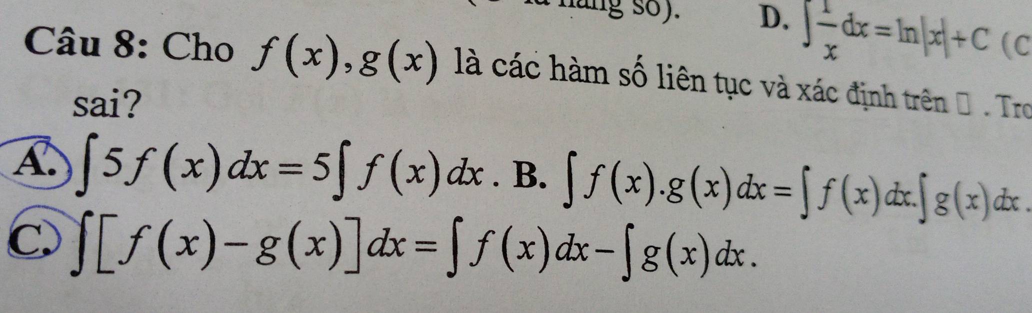 hung so). D、 ∈t  1/x dx=ln |x|+C (C
Câu 8: Cho f(x), g(x) là các hàm số liên tục và xác định trên Đ. Tro
sai?
A. ∈t 5f(x)dx=5∈t f(x)dx. B. ∈t f(x).g(x)dx=∈t f(x)dx.∈t g(x)dx
C. ∈t [f(x)-g(x)]dx=∈t f(x)dx-∈t g(x)dx.