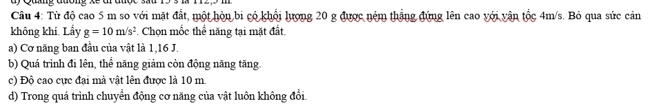 Từ độ cao 5 m so với mặt đất, một hòn bi có khổi lượng 20 g được ném thẳng đứng lên cao với vận tốc 4m/s. Bỏ qua sức cản
không khí. Lấy g=10m/s^2 *. Chọn mốc thể năng tại mặt đất.
a) Cơ năng ban đầu của vật là 1, 16 J.
b) Quá trình đi lên, thể năng giảm còn động năng tăng.
c) Độ cao cực đại mà vật lên được là 10 m.
d) Trong quá trình chuyển động cơ năng của vật luôn không đổi.