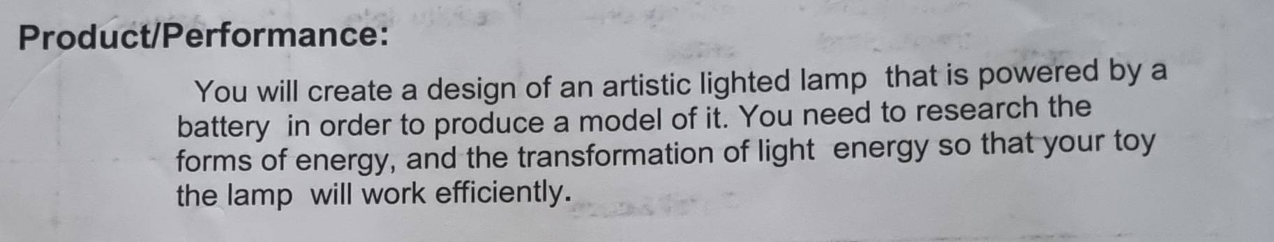 Product/Performance: 
You will create a design of an artistic lighted lamp that is powered by a 
battery in order to produce a model of it. You need to research the 
forms of energy, and the transformation of light energy so that your toy 
the lamp will work efficiently.