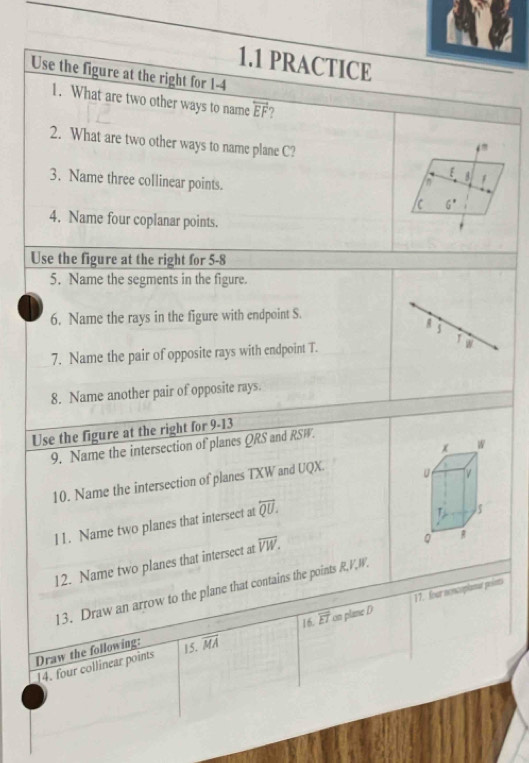 1.1 PRACTICE 
Use the figure at the right for 1-4 
1. What are two other ways to name overleftrightarrow EF 7 
2. What are two other ways to name plane C? 
[ 
3. Name three collinear points. 
in 8 1 
/c 6^*
4. Name four coplanar points. 
Use the figure at the right for 5-8 
5. Name the segments in the figure. 
6. Name the rays in the figure with endpoint S. 
5 
1 W
7. Name the pair of opposite rays with endpoint T. 
8. Name another pair of opposite rays. 
Use the figure at the right for 9-13
x w
9. Name the intersection of planes QRS and RSW. 
10. Name the intersection of planes TXW and UQX. 
11. Name two planes that intersect at overleftrightarrow QU. 
L 5 
12. Name two planes that intersect at overline VW.
R
13. Draw an arrow to the plane that contains the points R, V, W. 
Draw the following: 15. overline MA 16. overline ET on plane D 17. four nonceplanat points 
14. four collinear points