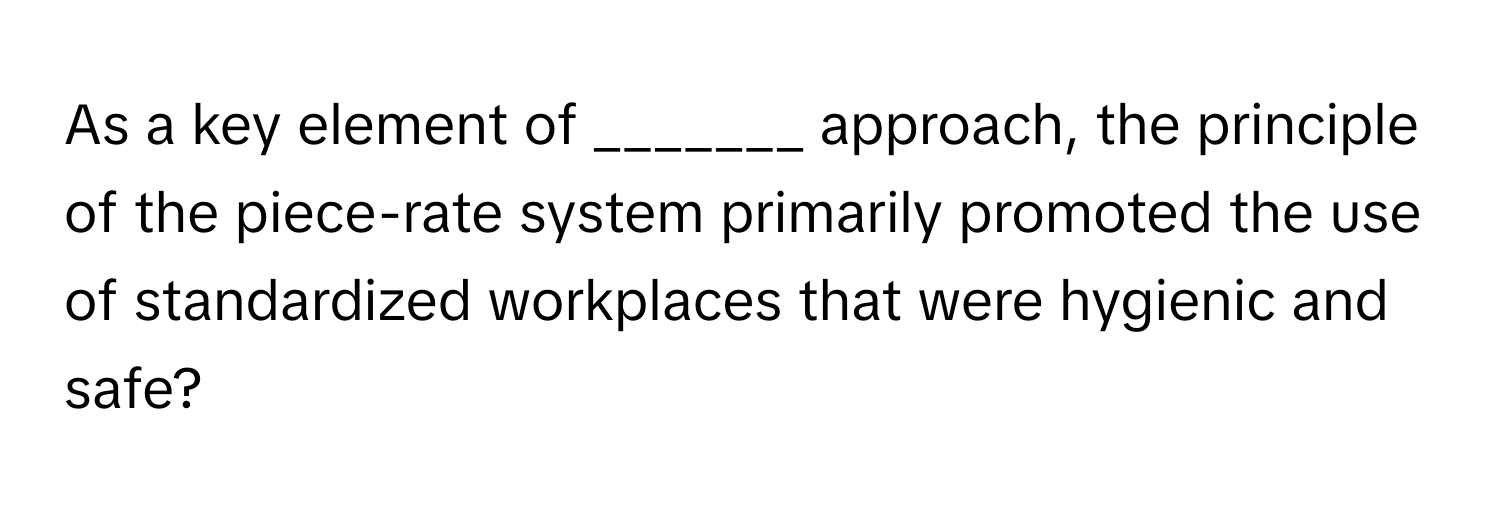 As a key element of _______ approach, the principle of the piece-rate system primarily promoted the use of standardized workplaces that were hygienic and safe?