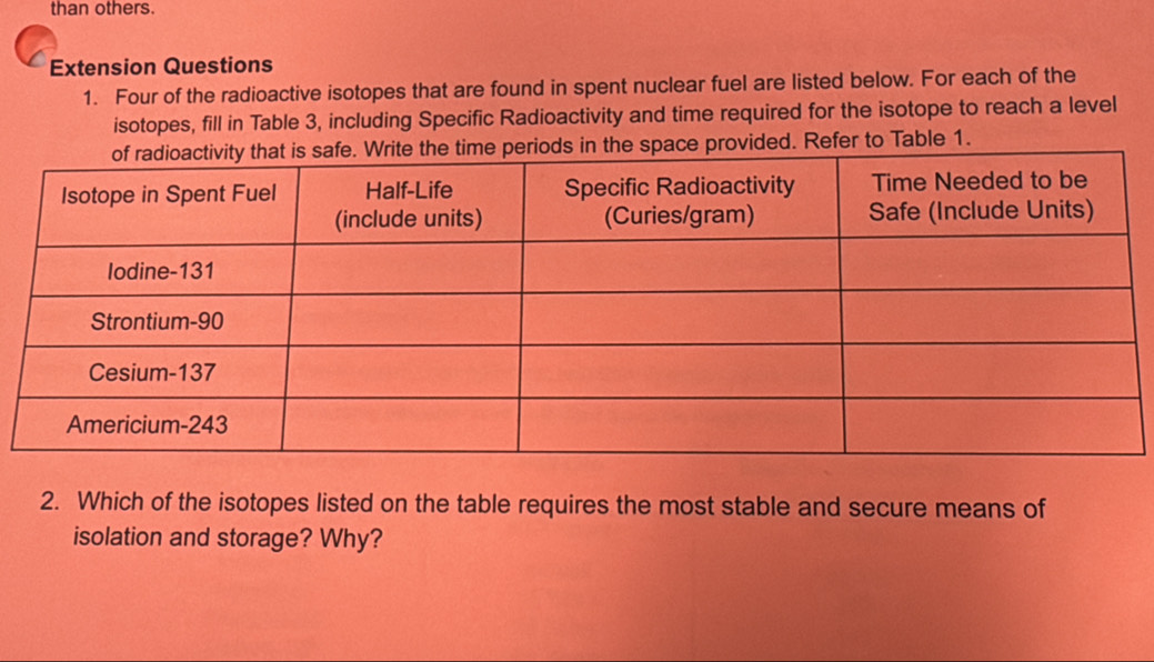 than others. 
Extension Questions 
1. Four of the radioactive isotopes that are found in spent nuclear fuel are listed below. For each of the 
isotopes, fill in Table 3, including Specific Radioactivity and time required for the isotope to reach a level 
ce provided. Refer to Table 1. 
2. Which of the isotopes listed on the table requires the most stable and secure means of 
isolation and storage? Why?