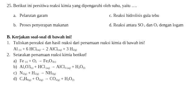 Berikut ini persitiwa reaksi kimia yang dipengaruhi oleh suhu, yaitu ….
a. Pelarutan garam c. Reaksi hidrolisis gula tebu
b. Proses penyerapan makanan d. Reaksi antara SO_2 dan 1 O_2 dengan logam
B. Kerjakan soal-soal di bawah ini!
1. Tuliskan pereaksi dan hasil reaksi dari persamaan reaksi kimia di bawah ini!
Al_(s)+6HCl_(aq)to 2AlCl_(aq)+3H_2(g)
2. Setarakan persamaan reaksi kimia berikut!
a) Fe_(s)+O_2to Fe_2O_3(s)
b) Al_2O3_(s)+HCl_(aq)to AlCl_3(aq)+H_2O_(l)
c) N_2(g)+H_2(g)to NH_3(g)
d) C_3H_6(g)+O_2(g)to CO_2(g)+H_2O_(l)