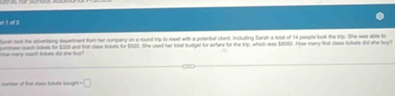 id 1 of 2 
lerah laok the advertiaing department from her company on a round trip to meet with a potential client. Including Sarah a total of 14 people look the trip. She was able to 
ourchase coach tickess for $029 and first class tickets for $129. She used her total budget for airfare for the trip, which was $6050. How many first class tickets did she buy? 
Huw many suach fckets did she buy? 
nmber of firs cless lickets bought =□