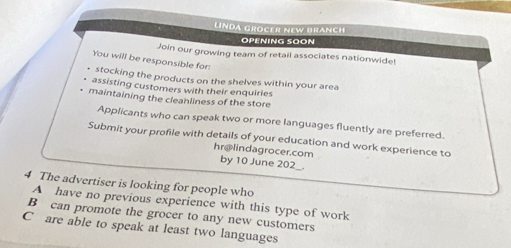 LINDA GROCER NEW BRANCH
OPENING SOON
Join our growing team of retail associates nationwide!
You will be responsible for:
stocking the products on the shelves within your area
assisting customers with their enquiries
maintaining the cleanliness of the store
Applicants who can speak two or more languages fluently are preferred.
Submit your profile with details of your education and work experience to
hr@lindagrocer.com
by 10 June 202_.
4 The advertiser is looking for people who
A have no previous experience with this type of work
B can promote the grocer to any new customers
C are able to speak at least two languages