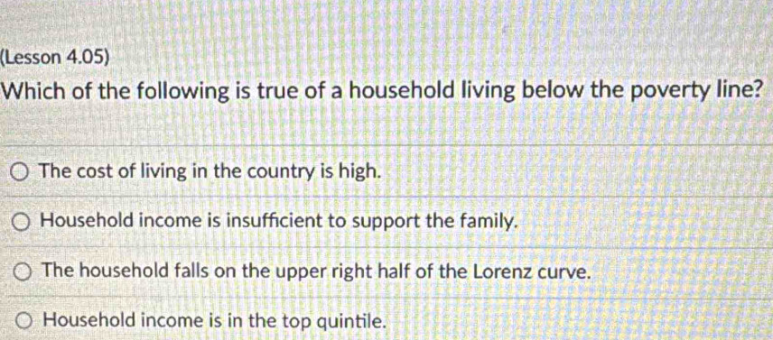 (Lesson 4.05)
Which of the following is true of a household living below the poverty line?
The cost of living in the country is high.
Household income is insufficient to support the family.
The household falls on the upper right half of the Lorenz curve.
Household income is in the top quintile.