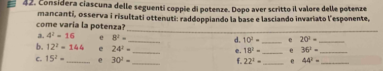 Considera ciascuna delle seguenti coppie di potenze. Dopo aver scritto il valore delle potenze 
mancanti, osserva i risultati ottenuti: raddoppiando la base e lasciando invariato l’esponente, 
_ 
_ 
come varia la potenza? 
_ 
a. 4^2=16 e 8^2=
d. 10^2= _e 20^2= _ 
b. 12^2=144 e 24^2=
_ 
e. 18^2= _e 36^2= _ 
C. 15^2= _ e 30^2= _f. 22^2= _e 44^2= _