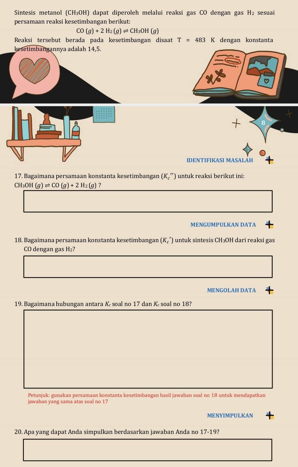 Sintesis metanol (CH_3OH) ) dapat diperoleh melalui reaksi gas CO dengan gas H_2 sesuai 
persamaan reaksi kesetimbangan berikut:
CO(g)+2H_2(g)leftharpoons CH_3OH(g)
Reaksi tersebut berada pada kesetimbangan disaat T=483K dengan konstanta 
kesetimbangannya adalah 14,5. 
IDENTIFIKASI MASALAH 
17. Bagaimana persamaan konstanta kesetimbangan (K_c'') untuk reaksi berikut ini:
CH_3OH(g)leftharpoons CO(g)+2H_2(g) ? 
MENGUMPULKAN DATA 
18. Bagaimana persamaan konstanta kesetimbangan (K_c') untuk sintesis CH₃OH dari reaksi gas 
CO dengan gas H₂? 
MENGOLAH DATA 
19. Bagaimana hubungan antara K soal no 17 dan K soal no 18? 
Petunjuk: gunakan persamaan konstanta kesetimbangan hasil jawaban soal no 18 untuk mendapatkan 
jawaban yang sama atas soal no 17
MENYIMPULKAN 
20. Apa yang dapat Anda simpulkan berdasarkan jawaban Anda no 17-19?