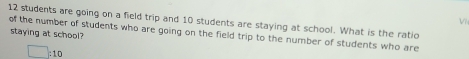 Vì
12 students are going on a field trip and 10 students are staying at school. What is the ratic 
staying at school 
of the number of students who are going on the field trip to the number of students who are
□ _c 1 c