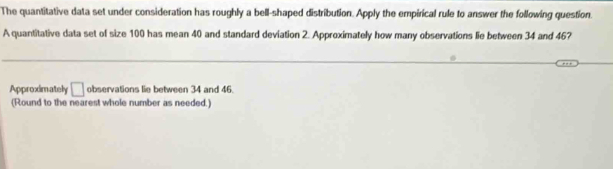 The quantitative data set under consideration has roughly a bell-shaped distribution. Apply the empirical rule to answer the following question. 
A quantitative data set of size 100 has mean 40 and standard deviation 2. Approximately how many observations lie between 34 and 46? 
Approximately □ observations lie between 34 and 46. 
(Round to the nearest whole number as needed.)