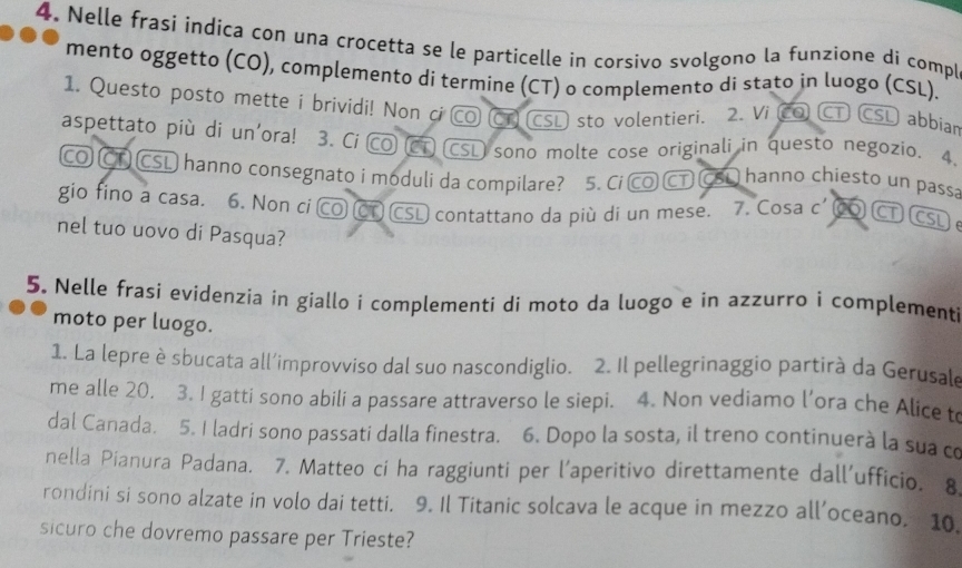 Nelle frasi indica con una crocetta se le particelle in corsivo svolgono la funzione di compl 
mento oggetto (CO), complemento di termine (CT) o complemento di stato in luogo (CSL). 
1. Questo posto mette i brividi! Non ci CO CT CSL sto volentieri. 2. Vi CO CT CSL abbiar 
aspettato più di un'ora! 3. Ci CO (CT) (CSL) sono molte cose originali in questo negozio. 4. 
CO Č CSL hanno consegnato i moduli da compilare? a 5. Ci CO CT CSi hanno chiesto un passa 
gio fino a casa. 6. Non ci CO CT CSL contattano da più di un mese. 7. Cosa c' CO CT CSL e 
nel tuo uovo di Pasqua? 
5. Nelle frasi evidenzia in giallo i complementi di moto da luogo e in azzurro i complementi 
moto per luogo. 
1. La lepre è sbucata all’improvviso dal suo nascondiglio. 2. Il pellegrinaggio partirà da Gerusale 
me alle 20. 3. I gatti sono abili a passare attraverso le siepi. 4. Non vediamo l’ora che Alice to 
dal Canada. 5. I ladri sono passati dalla finestra. 6. Dopo la sosta, il treno continuerà la sua co 
nella Pianura Padana. 7. Matteo ci ha raggiunti per l'aperitivo direttamente dall’ufficio. 8 
rondini si sono alzate in volo dai tetti. 9. Il Titanic solcava le acque in mezzo all’oceano. 10. 
sicuro che dovremo passare per Trieste?