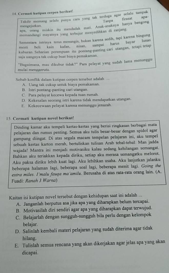 Cermati kutipan cerpen berikut!
Takdir memang selalu punya cara yang tak terduga agar selalu tampak
Tanpa firasat apa-
mengejutkan.
apa, orang miskin itu mendadak mati. Anak-anaknya hanya bengong
memandangi mayatnya yang terbujur menyedihkan di ranjang.
Sementara istrinya terus menangis, bukan karena sedih, tapi karena bingung
mesti beli kain kafan, nisan, sampai harus bayar lunas
kuburan. Seharian perempuan itu pontang-panting cari utangan, tetapi tetap
saja uangnya tak cukup buat biaya pemakaman.
"Bagaimana, mau dikubur tidak?" Para pelayat yang sudah lama menunggu
mulai menggerutu.
Sebab konflik dalam kutipan cerpen tersebut adalah
A. Uang tak cukup untuk biaya pemakaman.
B. Istri pontang-panting cari utangan.
C. Para pelayat kecewa kepada tuan rumah.
D. Kekesalan seorang istri karena tidak mendapatkan utangan.
E. Kekecewaan pelayat karena menunggu jenazah.
15 Cermati kutipan novel berikut!
Dinding kamar aku tempeli kertas-kertas yang berisi ringkasan berbagai mata
pelajaran dan rumus penting. Semua aku tulis besar-besar dengan spidol agar
gampang diingat. Di atas segala macam tempelan pelajaran ini, aku tempel
sebuah kertas karton merah, bertuliskan tulisan Arab tebal-tebal: Man jadda
wajada! Mantra ini menjadi motivasiku kalau sedang kehilangan semangat.
Bahkan aku teriakkan kepada diriku, setiap aku merasa semangatku melorot.
Aku paksa diriku lebih kuat lagi. Aku lebihkan usaha. Aku lanjutkan jalanku
beberapa halaman lagi, beberapa soal lagi, beberapa menit lagi. Going the
extra miles. I'malu fauqa mɑ'amilu. Berusaha di atas rata-rata orang lain. (A.
Fuadi: Ranah 3 Warna)
Kaitan isi kutipan novel tersebut dengan kehidupan saat ini adalah ...
A. Janganlah berputus asa jika apa yang diharapkan belum tercapai.
B. Motivasilah diri sendiri agar apa yang diharapkan dapat terwujud.
C. Belajarlah dengan sungguh-sungguh bila perlu dengan kelompok
belajar.
D. Salinlah kembali materi pelajaran yang sudah diterima agar tidak
hilang.
E. Tulislah semua rencana yang akan dikerjakan agar jelas apa yang akan
dicapai.