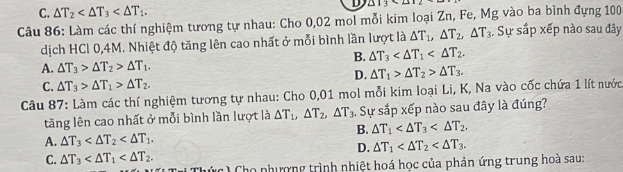 C. △ T_2 . 
D △ 13
Câu 86: Làm các thí nghiệm tương tự nhau: Cho 0,02 mol mỗi kim loại Zn, Fe, Mg vào ba bình đựng 100
dịch HCl 0,4M. Nhiệt độ tăng lên cao nhất ở mỗi bình lần lượt là △ T_1, △ T_2, △ T_3. Sự sắp xếp nào sau đây
B. △ T_3 .
A. △ T_3>△ T_2>△ T_1.
D. △ T_1>△ T_2>△ T_3.
C. △ T_3>△ T_1>△ T_2. 
Câu 87: Làm các thí nghiệm tương tự nhau: Cho 0,01 mol mỗi kim loại Li, K, Na vào cốc chứa 1 lít nước
tăng lên cao nhất ở mỗi bình lần lượt là △ T_1, △ T_2, △ T_3. Sự sắp xếp nào sau đây là đúng?
B. △ T_1 .
A. △ T_3 .
D. △ T_1 .
C. △ T_3 . 
C C ho nhượng trình nhiệt hoá học của phản ứng trung hoà sau: