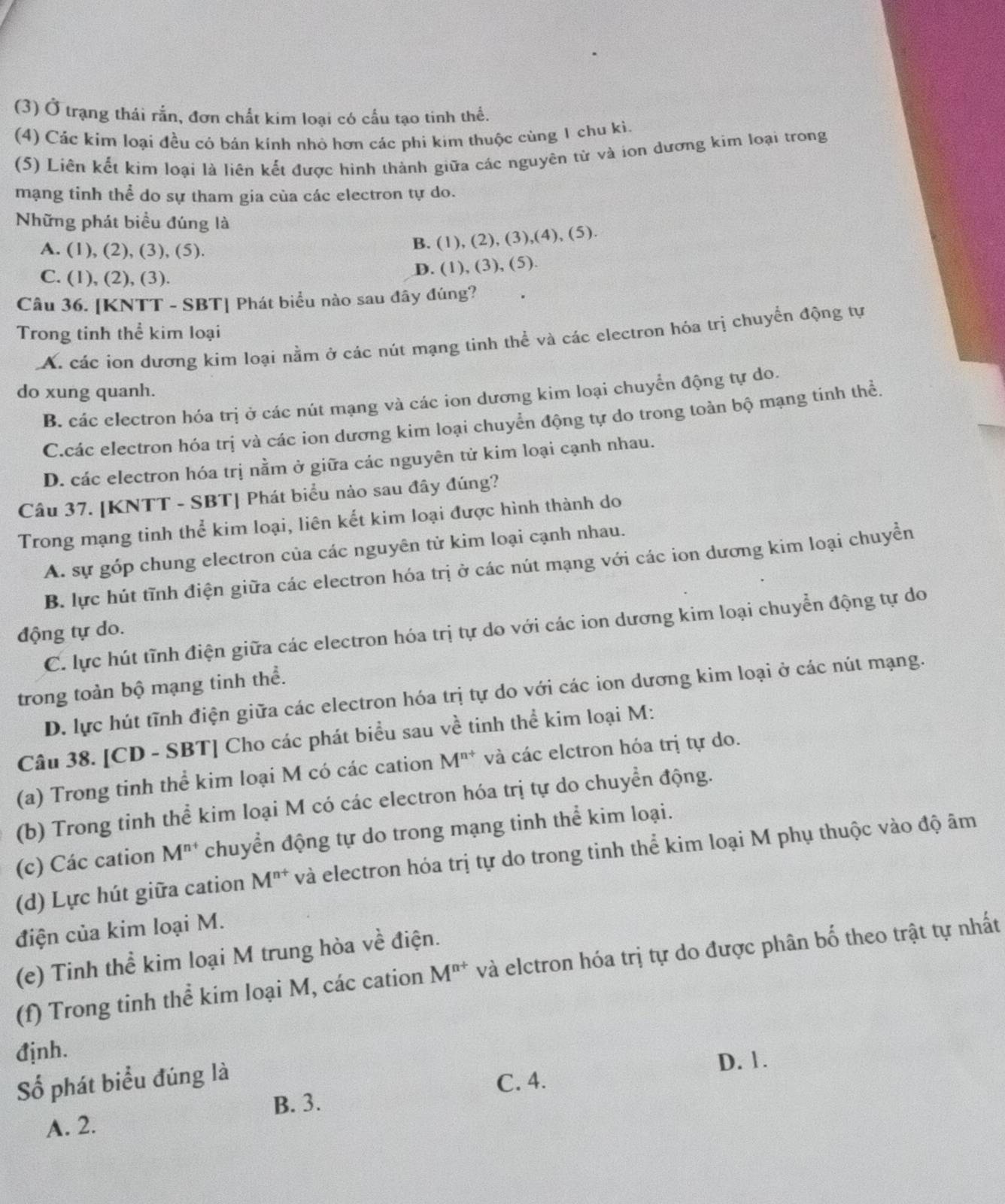 (3) Ở trạng thái rắn, đơn chất kim loại có cầu tạo tinh thế.
(4) Các kim loại đều cỏ bán kính nhỏ hơn các phi kim thuộc cùng 1 chu kì.
(5) Liên kết kim loại là liên kết được hinh thành giữa các nguyên tử và ion dương kim loại trong
mạng tinh thể do sự tham gia cùa các electron tự do.
Những phát biểu đúng là
A. (1), (2), (3), (5). B. ( (1),(2),(3),(4), (5)
C. (1), (2), (3).
D. (1),(3),(5).
Câu 36. [KNTT - SBT] Phát biểu nào sau đây đúng?
Trong tinh thể kim loại
A. các ion dương kim loại nằm ở các nút mạng tinh thể và các electron hóa trị chuyển động tự
do xung quanh.
B. các electron hóa trị ở các nút mạng và các ion dương kim loại chuyển động tự do.
C.các electron hóa trị và các ion dương kim loại chuyển động tự do trong toàn bộ mạng tinh thể.
D. các electron hóa trị nằm ở giữa các nguyên tử kim loại cạnh nhau.
Câu 37. [KNTT - SBT] Phát biểu nào sau đây đúng?
Trong mạng tinh thể kim loại, liên kết kim loại được hình thành do
A. sự góp chung electron của các nguyên tử kim loại cạnh nhau.
B. lực hút tĩnh điện giữa các electron hóa trị ở các nút mạng với các ion dương kim loại chuyền
C. lực hút tĩnh điện giữa các electron hóa trị tự do với các ion dương kim loại chuyển động tự do
động tự do.
trong toàn bộ mạng tinh thể.
D. lực hút tĩnh điện giữa các electron hóa trị tự do với các ion dương kim loại ở các nút mạng.
Câu 38. [CD - SBT] Cho các phát biểu sau về tinh thể kim loại M:
(a) Trong tinh thể kim loại M có các cation M^(n+) và các elctron hóa trị tự do.
(b) Trong tinh thể kim loại M có các electron hóa trị tự do chuyển động.
(c) Các cation M^(n+) chuyển động tự do trong mạng tinh thể kim loại.
(d) Lực hút giữa cation M^(n+) và electron hóa trị tự do trong tinh thể kim loại M phụ thuộc vào độ âm
điện của kim loại M.
(e) Tinh thể kim loại M trung hòa về điện.
(f) Trong tinh thể kim loại M, các cation M^(n+) và elctron hóa trị tự do được phân bố theo trật tự nhất
định.
Số phát biểu đúng là
D. 1.
C. 4.
A. 2. B. 3.