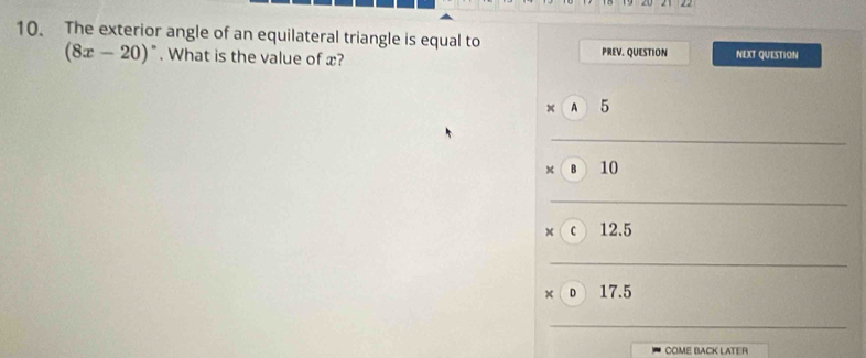 The exterior angle of an equilateral triangle is equal to
(8x-20)^circ . What is the value of x? PREV. QUESTION NEXT QUESTION
_ beginarrayr □  * 10 hline □ endarray _
, c)12.
x_1+x_2= □ /□  
_
_ 
circ 17.5 □  
_
COME BACK LATER