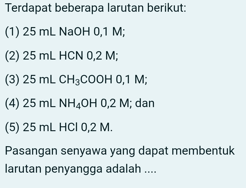 Terdapat beberapa larutan berikut: 
(1) 25 mL NaOH 0,1 M; 
(2) 25 mL HCN 0,2 M; 
(3) 25 mL CH_3 CO OH0, 1N : 
(4) 25 mL NH_4OH0, 2M; dan 
(5) 25 mL HCl 0,2 M. 
Pasangan senyawa yang dapat membentuk 
larutan penyangga adalah ....