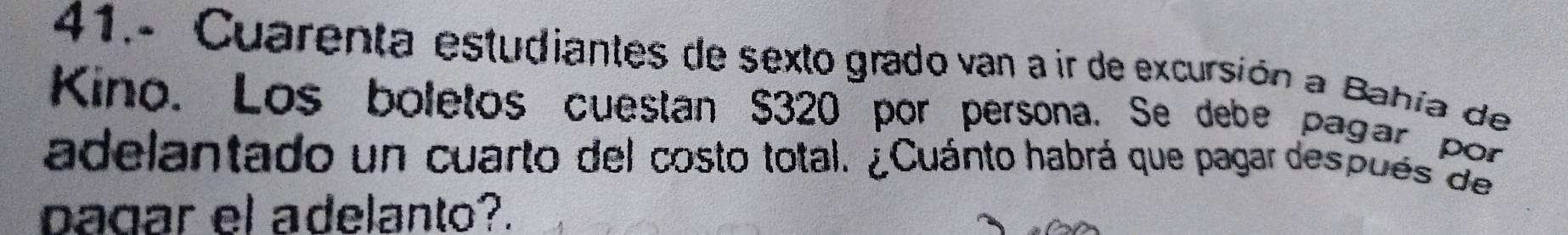 41.- Cuarenta estudiantes de sexto grado van a ir de excursión a Bahía de 
Kino. Los boletos cuestan $320 por persona. Se debe pagar por 
adelantado un cuarto del costo total. ¿Cuánto habrá que pagar después de 
pagar el adelanto?.