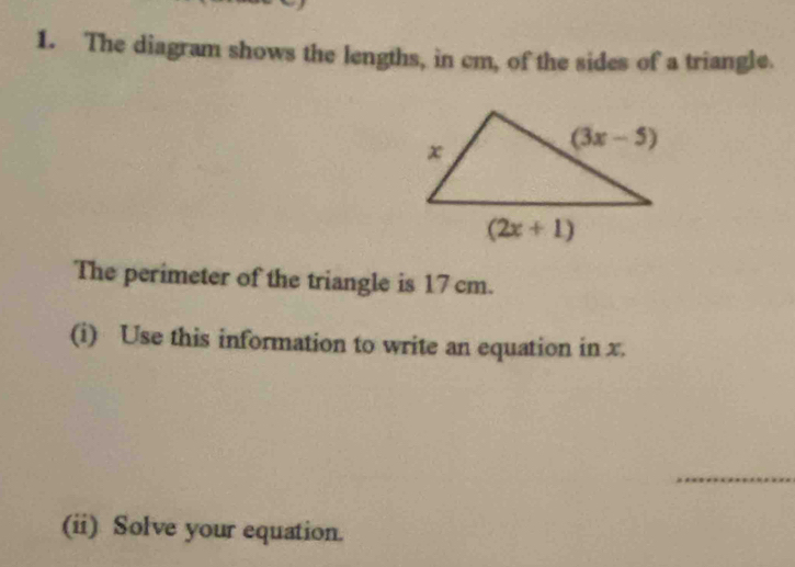 The diagram shows the lengths, in cm, of the sides of a triangle.
The perimeter of the triangle is 17 cm.
(i) Use this information to write an equation in x.
_
(ii) Solve your equation.