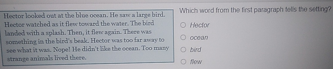 Hector looked out at the blue ocean. He saw a large bird. Which word from the first paragraph tells the setting?
Hector watched as it flew toward the water. The bird Hector
landed with a splash. Then, it flew again. There was
something in the bird’s beak. Hector was too far away to ocean
see what it was. Nope! He didn’t like the ocean. Too many bird
strange animals lived there. flew