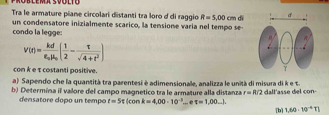 Roblema svoltó 
Tra le armature piane circolari distanti tra loro d di raggio R=5,00cm di 
un condensatore inizialmente scarico, la tensione varia nel tempo se- 
condo la legge:
V(t)=frac kdvarepsilon _0mu _0( 1/2 - tau /sqrt(4+t^2) )
con k e τ costanti positive. 
a) Sapendo che la quantità tra parentesi è adimensionale, analizza le unità di misura di k e τ. 
b) Determina il valore del campo magnetico tra le armature alla distanza r=R/2 dall’asse del con- 
densatore dopo un tempo t=5π (con k=4,00· 10^(-3)... e tau =1,00...). 
[b) 1,60· 10^(-6)T]