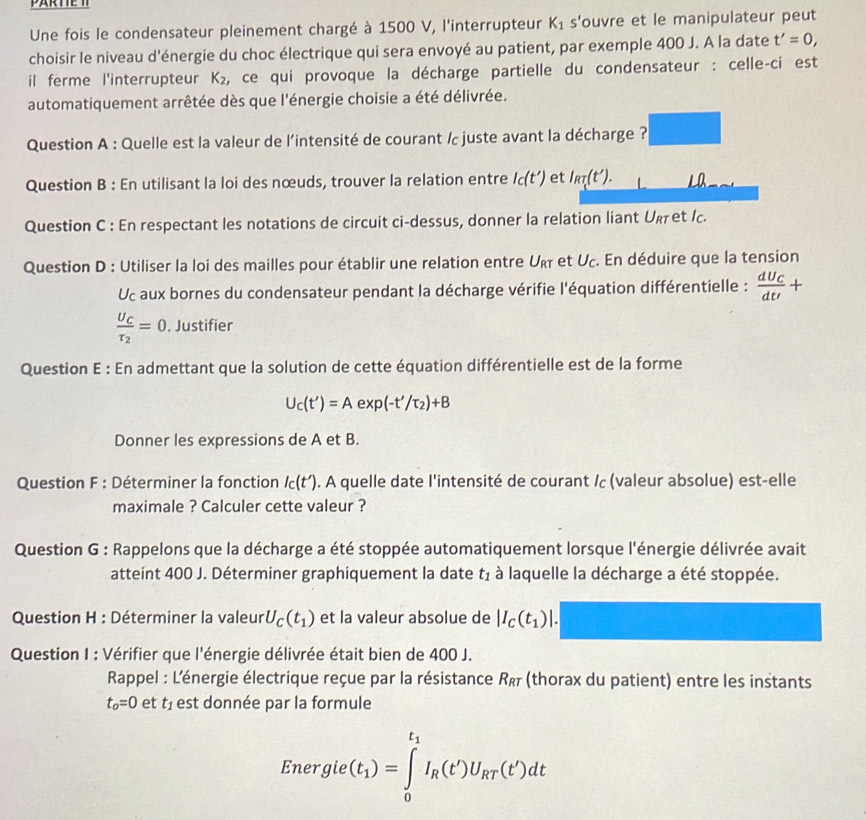 PARTTE T
Une fois le condensateur pleinement chargé à 1500 V, l'interrupteur K_1 s'ouvre et le manipulateur peut
choisir le niveau d'énergie du choc électrique qui sera envoyé au patient, par exemple 400 J. A la date t'=0,
il ferme l'interrupteur K_2 , ce qui provoque la décharge partielle du condensateur : celle-ci est
automatiquement arrêtée dès que l'énergie choisie a été délivrée.
Question A : Quelle est la valeur de l'intensité de courant / juste avant la décharge ?
Question B : En utilisant la loi des nœuds, trouver la relation entre I_C(t') et I_RT(t'). La
Question C : En respectant les notations de circuit ci-dessus, donner la relation liant Uκet /c.
Question D : Utiliser la loi des mailles pour établir une relation entre Urī et Uc. En déduire que la tension
Uc aux bornes du condensateur pendant la décharge vérifie l'équation différentielle : frac dU_CdU+
frac U_Cr_2=0. Justifier
Question E : En admettant que la solution de cette équation différentielle est de la forme
U_C(t')=Aexp(-t'/tau _2)+B
Donner les expressions de A et B.
Question F : Déterminer la fonction I_c(t'). A quelle date l'intensité de courant / (valeur absolue) est-elle
maximale ? Calculer cette valeur ?
Question G : Rappelons que la décharge a été stoppée automatiquement lorsque l'énergie délivrée avait
atteint 400 J. Déterminer graphiquement la date t_1 à laquelle la décharge a été stoppée.
Question H : Déterminer la valeur U_C(t_1) et la valeur absolue de |I_C(t_1)
Question I : Vérifier que l'énergie délivrée était bien de 400 J.
Rappel : L'énergie électrique reçue par la résistance Rê (thorax du patient) entre les instants
t_o=0 et t_1 est donnée par la formule
Energie v(t_1)=∈tlimits _0^((t_1))I_R(t')U_RT(t')dt