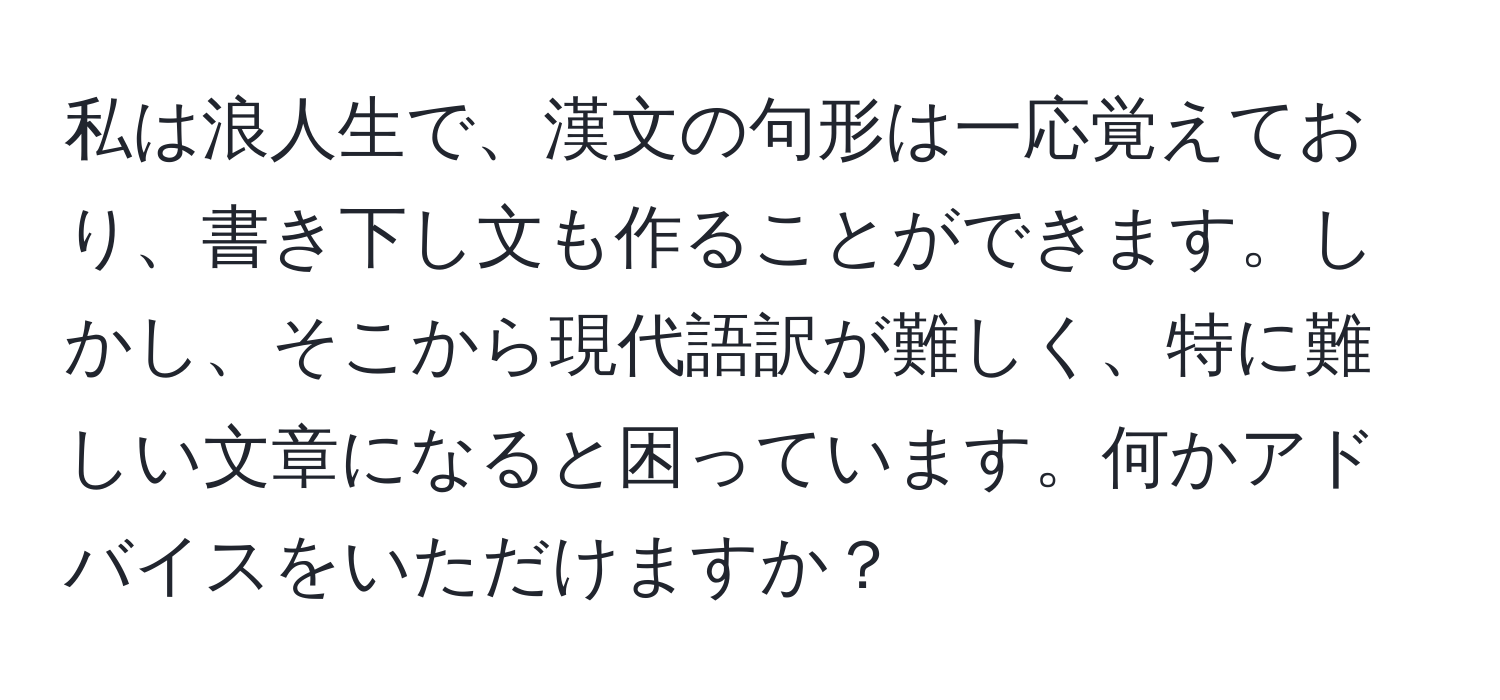 私は浪人生で、漢文の句形は一応覚えており、書き下し文も作ることができます。しかし、そこから現代語訳が難しく、特に難しい文章になると困っています。何かアドバイスをいただけますか？