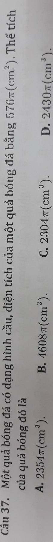 Một quả bóng đá có dạng hình cầu, diện tích của một quả bóng đá bằng 576π (cm^2). Thể tích
của quả bóng đó là
A. 2354π (cm^3). B. 4608π (cm^3). C. 2304π (cm^3).
D. 2430π (cm^3).