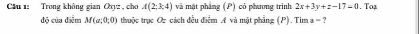 Trong không gian Oxyz , cho A(2;3;4) và mặt phăng (P) có phương trình 2x+3y+z-17=0. Toạ 
độ của điểm M(a;0;0) thuộc trục Oz cách đều điểm A và mặt phẳng (P). Tìm a= ?