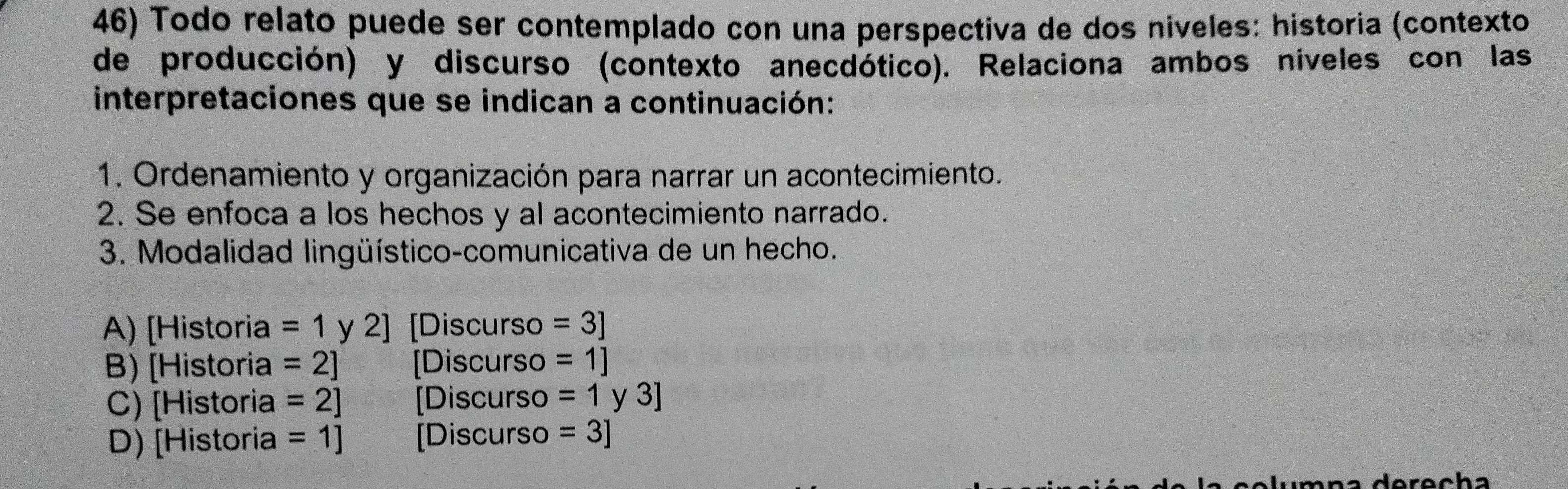 Todo relato puede ser contemplado con una perspectiva de dos niveles: historia (contexto
de producción) y discurso (contexto anecdótico). Relaciona ambos niveles con las
interpretaciones que se indican a continuación:
1. Ordenamiento y organización para narrar un acontecimiento.
2. Se enfoca a los hechos y al acontecimiento narrado.
3. Modalidad lingüístico-comunicativa de un hecho.
A) [Historia =1 y 2 2 [Discurso =3]
B) [Historia =2] [Discurso =1]
C) [Historia =2] [Discurso =1 y 3]
D) [Historia =1] [Discurso =3]