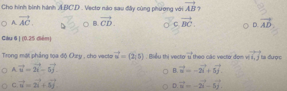 Cho hình bình hành ABCD. Vectơ nào sau đây cùng phương với vector AB ?
A. vector AC. vector CD. vector BC. vector AD
B.
C.
D.
Câu 6 | (0.25 điểm)
Trong mặt phẳng tọa độ Oxy , cho vecto vector u=(2;5). Biểu thị vectơ vector u theo các vectơ đơn vị i, j ta được beginarrayr to  * 12.2endarray
A. vector u=vector 2i-5vector j. vector u=-2vector i+5vector j. 
B.
C. vector u=vector 2i+5vector j. vector u=-2vector i-5vector j. 
D.