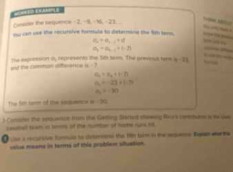 WORKED EXAMPLE 
Consider the sequence −2, −9, −16, −23, ... 
TyiNK MSOL? 
su cory men to 
ybu can use the recursive formula to determine the 5th term.
a_n=a_n-1+d wrs and the
a_n=a_n-1+(-7)
coteón des 
Y0 can te reo 
The expression a, represents the 5th term. The previous term Is-23
and the common difference is -7
a_5=a_4+(-7)
_
a_6=-23+1-7)
a_2=-30
The 5th term of the sequence is -30. 
) Consider the sequence from the Getting Started showing Rico's contribution to the Ows 
baseball team in terms of the number of home runs hit. 
Use a recursive formula to determine the 11th term in the sequence. Explaia what this 
value means in terms of this problem situation.