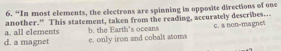 “In most elements, the electrons are spinning in opposite directions of one
another.” This statement, taken from the reading, accurately describes…
a. all elements b. the Earth’s oceans c. a non-magnet
d. a magnet e. only iron and cobalt atoms