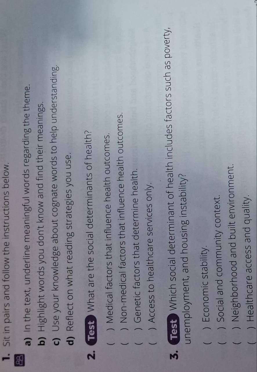 Sit in pairs and follow the instructions below.
88
a) In the text, underline meaningful words regarding the theme.
b) Highlight words you don't know and find their meanings.
c) Use your knowledge about cognate words to help understanding.
d) Reflect on what reading strategies you use.
2. TestWhat are the social determinants of health?
( ) Medical factors that influence health outcomes.
 ) Non-medical factors that influence health outcomes.
() Genetic factors that determine health.
 ) Access to healthcare services only.
3. Test Which social determinant of health includes factors such as poverty,
unemployment, and housing instability?
( ) Economic stability.
( ) Social and community context.
() Neighborhood and built environment.
( ) Healthcare access and quality.