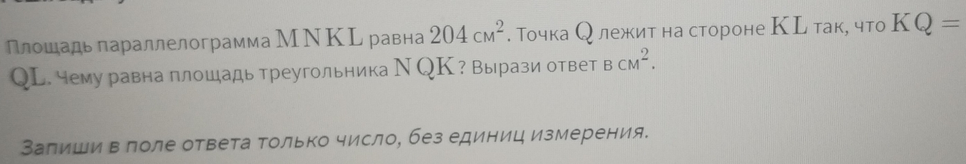 Плошадь параллелограмма МΝΚL равна 204cm^2. Точка О лежкит на стороне КL так, что KQ=
QL. чему равна плошадь треугольника Ν QК? Вырази ответ BCM^2. 
Заπиши в лоле ответа Τолько число, без единиц измерения.