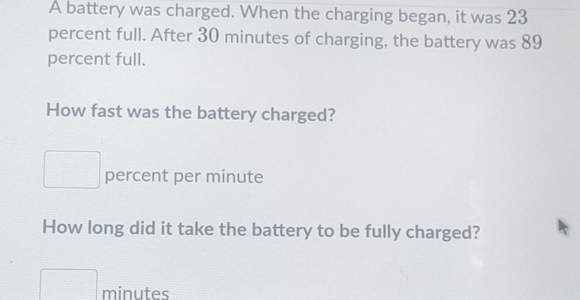 A battery was charged. When the charging began, it was 23
percent full. After 30 minutes of charging, the battery was 89
percent full. 
How fast was the battery charged? 
percent per minute
How long did it take the battery to be fully charged?
minutes