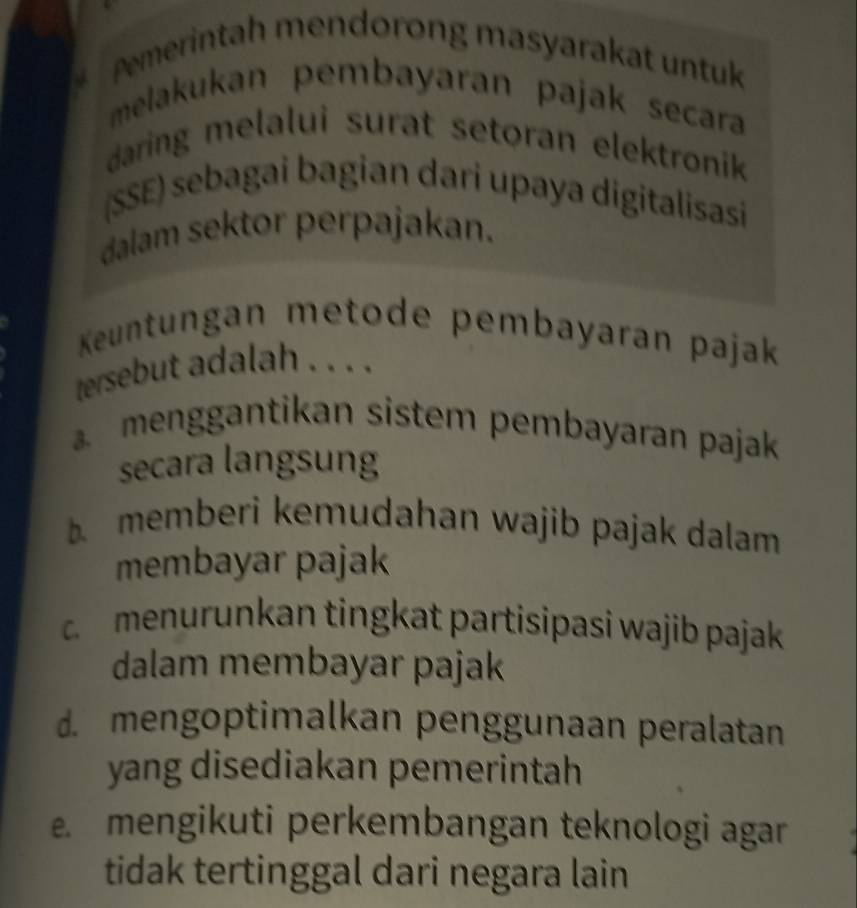 Pemerintah mendorong masyarakat untuk
melakukan pembayaran pajak secara
daring melalui surat setoran elektronik 
(SSE) sebagai bagian dari upaya digitalisasi
dalam sektor perpajakan.
Keuntungan metode pembayaran pajak
tersebut adalah . . ..
menggantikan sistem pembayaran pajak
secara langsung
memberi kemudahan wajib pajak dalam 
membayar pajak
menurunkan tingkat partisipasi wajib pajak
dalam membayar pajak
d. mengoptimalkan penggunaan peralatan
yang disediakan pemerintah. mengikuti perkembangan teknologi agar
tidak tertinggal dari negara lain