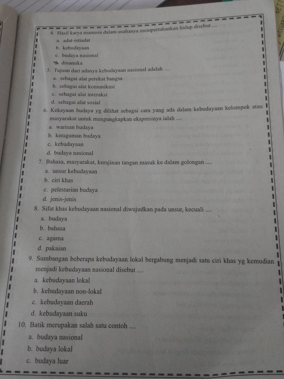 Hasil karya manusia dalam usahanya mempertahankan hidup disebut X
a. adat-istiadat
b. kebudayaan
c. budaya nasional
d. dinamika
5. Tujuan dari adanya kebudayaan nasional adalah ....
a. sebagai alat perekat bangsa
b. sebagai alat komunikasi

c. sebagai alat interaksi
I
d. sebagai alat sosial
6. Kekayaan budaya yg dilihat sebagai cara yang ada dalam kebudayaan kelompok atau
masyarakat untuk mengungkapkan ekspresinya ialah ....
a. warisan budaya
b. keragaman budaya
c. kebudayaan
d. budaya nasional
7. Bahasa, masyarakat, kerajinan tangan masuk ke dalam golongan ....
a. unsur kebudayaan
b. ciri khas
c. pelestarian budaya
d. jenis-jenis
8. Sifat khas kebudayaan nasional diwujudkan pada unsur, kecuali ....
a. budaya
b. bahasa
c. agama
d. pakaian
9. Sumbangan beberapa kebudayaan lokal bergabung menjadi satu ciri khas yg kemudian
menjadi kebudayaan nasional disebut ....
a. kebudayaan lokal
b. kebudayaan non-lokal
c. kebudayaan daerah
d. kebudayaan suku
10. Batik merupakan salah satu contoh ....
a. budaya nasional
b. budaya lokal
c. budaya luar