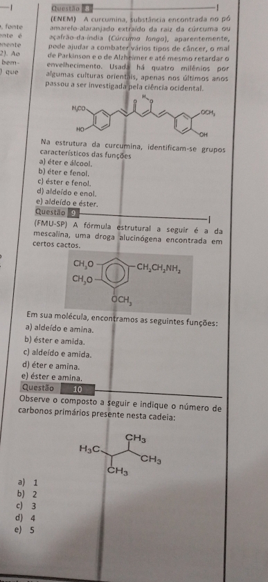 Questão
(ENEM) A curcumina, substância encontrada no pó
o nt amarelo-alaranjado extraído da raiz da cúrcuma ou
ente é açafrão-da-índia (Cúrcumo longo), aparentemente,
en t pode ajudar a combater vários tipos de câncer, o mal
2). Ao de Parkinson e o de Alzheimer e até mesmo retardar o
bem- envelhecimento. Usada há quatro milênios por
) que algumas culturas orientais, apenas nos últimos anos
passou a ser investigada pela ciência ocidental.
Na estrutura da curcumina, identificamçse grupos
característicos das funções
a) éter e álcool.
b) éter e fenol.
c) éster e fenol.
d) aldeído e enol.
e) aldeído e éster.
Questão 9
(FMU-SP) A fórmula estrutural a seguir é a da
mescalina, uma droga alucinógena encontrada em
certos cactos.
Em sua molécula, encontramos as seguintes funções:
a) aldeído e amina.
b) éster e amida.
c) aldeído e amida.
d) éter e amina.
e) éster e amina.
Questão 10
Observe o composto a seguir e indique o número de
carbonos primários presente nesta cadeia:
H_3Cfrac CH_3CH_3CH_3
a) 1
b) 2
c) 3
d) 4
e) 5