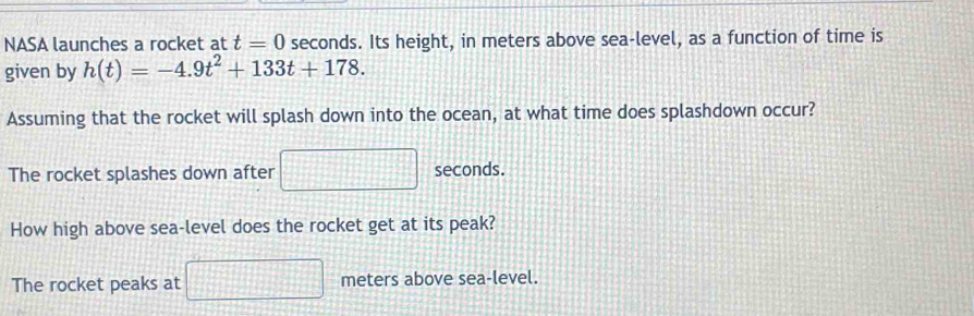 NASA launches a rocket at t=0 seconds. Its height, in meters above sea-level, as a function of time is 
given by h(t)=-4.9t^2+133t+178. 
Assuming that the rocket will splash down into the ocean, at what time does splashdown occur? 
The rocket splashes down after □ seconds. 
How high above sea-level does the rocket get at its peak?
-2x
The rocket peaks at  1/2  meters above sea-level.