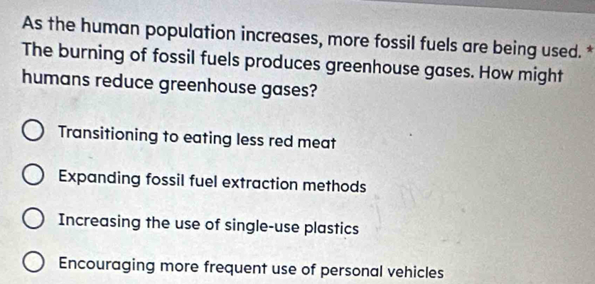 As the human population increases, more fossil fuels are being used. *
The burning of fossil fuels produces greenhouse gases. How might
humans reduce greenhouse gases?
Transitioning to eating less red meat
Expanding fossil fuel extraction methods
Increasing the use of single-use plastics
Encouraging more frequent use of personal vehicles