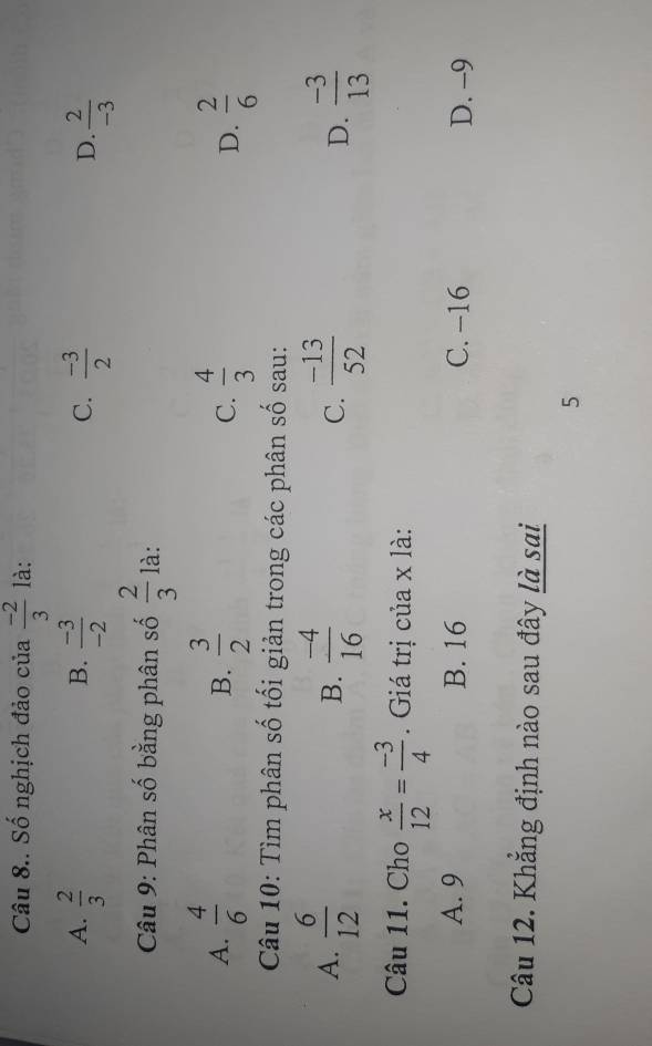 Câu 8.. Số nghịch đảo của  (-2)/3  là:
B.
A.  2/3   (-3)/-2   (-3)/2   2/-3 
C.
D.
Câu 9: Phân số bằng phân số  2/3  là:
A.  4/6   3/2   4/3  D.  2/6 
B.
C.
Câu 10: Tìm phân số tối giản trong các phân số sau:
A.  6/12   (-4)/16  C.  (-13)/52  D.  (-3)/13 
B.
Câu 11. Cho  x/12 = (-3)/4  Giá trị của x là:
A. 9 B. 16 C. -16 D. -9
Câu 12. Khẳng định nào sau đây là sai
5