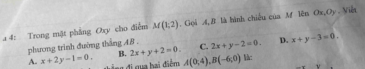 a 4: Trong mặt phẳng Oxy cho điểm M(1;2). Gọi A, B là hình chiếu của M lên Ox,Oy. Viết
phương trình đường thẳng AB. C. 2x+y-2=0. D. x+y-3=0.
B. 2x+y+2=0.
A. x+2y-1=0. đ đ qua hai điểm A(0;4), B(-6;0) là:
ν