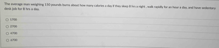 The average man weighing 150 pounds burns about how many calories a day if they sleep 8 hrs a night , walk rapidly for an hour a day, and have sedentary
desk job for 8 hrs a day.
1700
_
2700
_
4700
_
6700