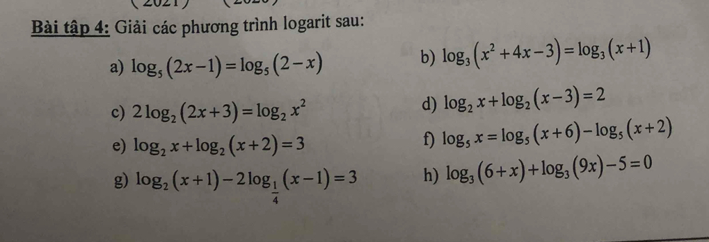 Bài tập 4: Giải các phương trình logarit sau: 
a) log _5(2x-1)=log _5(2-x)
b) log _3(x^2+4x-3)=log _3(x+1)
c) 2log _2(2x+3)=log _2x^2
d) log _2x+log _2(x-3)=2
e) log _2x+log _2(x+2)=3
f) log _5x=log _5(x+6)-log _5(x+2)
g) log _2(x+1)-2log _ 1/4 (x-1)=3
h) log _3(6+x)+log _3(9x)-5=0