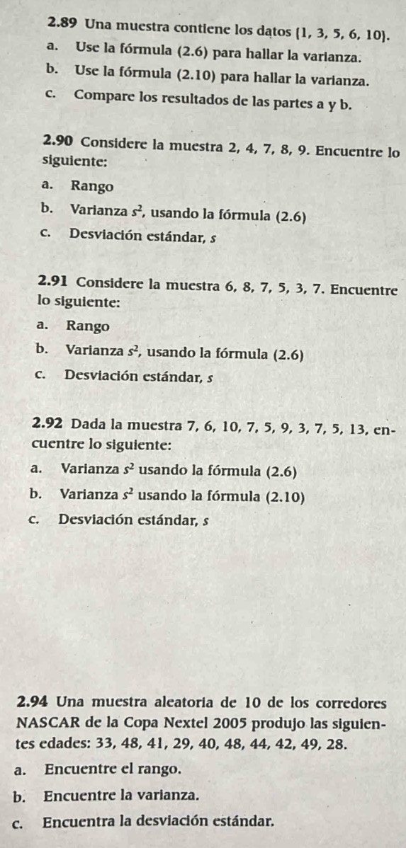 2.89 Una muestra contiene los datos  1,3,5,6,10. 
a. Use la fórmula (2.6) para hallar la varianza. 
b. Use la fórmula (2.10) para hallar la varianza. 
c. Compare los resultados de las partes a y b. 
2.90 Considere la muestra 2, 4, 7, 8, 9. Encuentre lo 
siguiente: 
a. Rango 
b. Varianza s^2 , usando la fórmula (2.6)
c. Desviación estándar, s 
2.91 Considere la muestra 6, 8, 7, 5, 3, 7. Encuentre 
lo siguiente: 
a. Rango 
b. Varianza s^2 , usando la fórmula (2.6)
c. Desviación estándar, s 
2.92 Dada la muestra 7, 6, 10, 7, 5, 9, 3, 7, 5, 13, en- 
cuentre lo siguiente: 
a. Varianza s^2 usando la fórmula (2.6)
b. Varianza s^2 usando la fórmula (2.10)
c. Desviación estándar, s 
2.94 Una muestra aleatoría de 10 de los corredores 
NASCAR de la Copa Nextel 2005 produjo las siguien- 
tes edades: 33, 48, 41, 29, 40, 48, 44, 42, 49, 28. 
a. Encuentre el rango. 
b. Encuentre la varianza. 
c. Encuentra la desviación estándar.