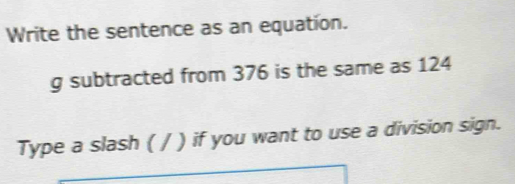 Write the sentence as an equation. 
g subtracted from 376 is the same as 124
Type a slash ( / ) if you want to use a division sign.